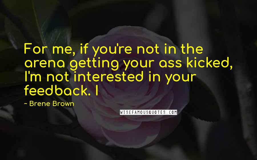 Brene Brown Quotes: For me, if you're not in the arena getting your ass kicked, I'm not interested in your feedback. I