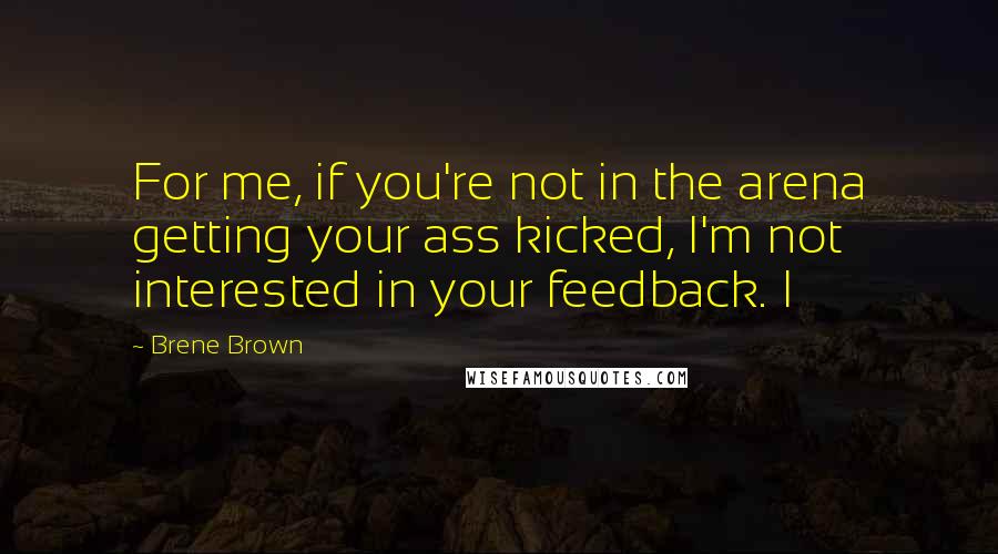 Brene Brown Quotes: For me, if you're not in the arena getting your ass kicked, I'm not interested in your feedback. I