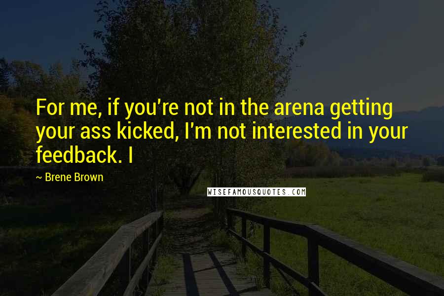 Brene Brown Quotes: For me, if you're not in the arena getting your ass kicked, I'm not interested in your feedback. I