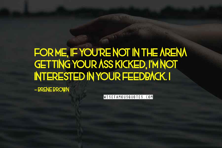 Brene Brown Quotes: For me, if you're not in the arena getting your ass kicked, I'm not interested in your feedback. I