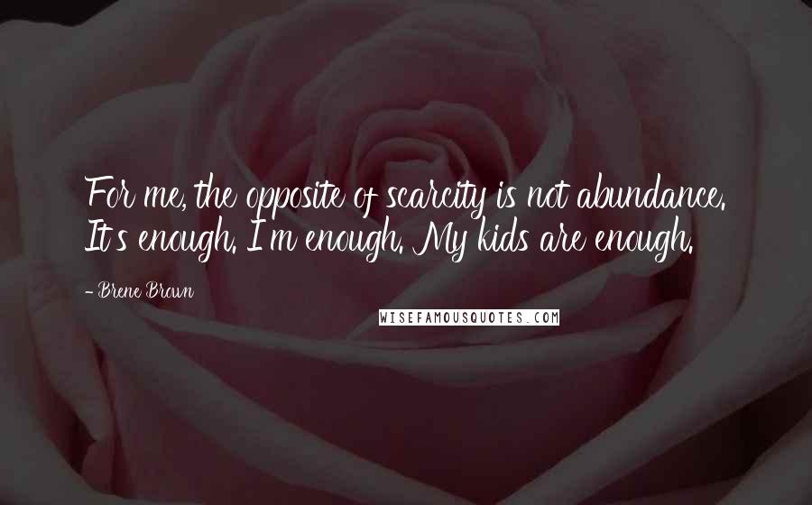 Brene Brown Quotes: For me, the opposite of scarcity is not abundance. It's enough. I'm enough. My kids are enough.