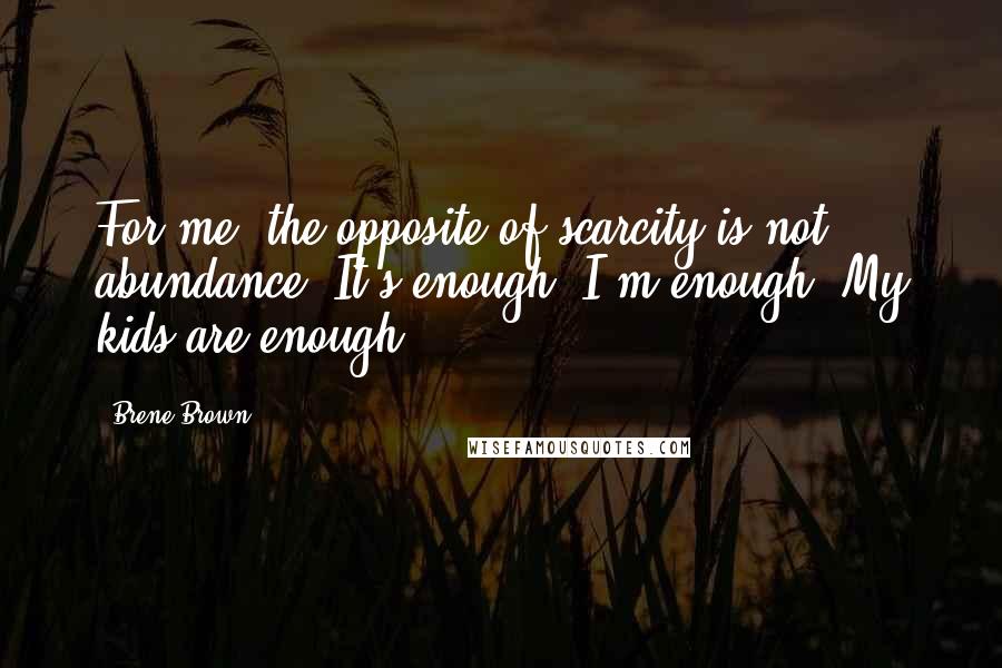 Brene Brown Quotes: For me, the opposite of scarcity is not abundance. It's enough. I'm enough. My kids are enough.