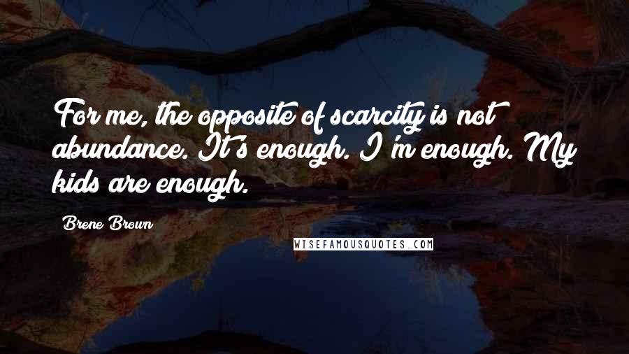 Brene Brown Quotes: For me, the opposite of scarcity is not abundance. It's enough. I'm enough. My kids are enough.