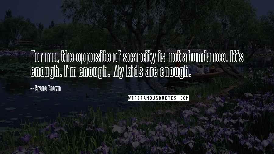 Brene Brown Quotes: For me, the opposite of scarcity is not abundance. It's enough. I'm enough. My kids are enough.
