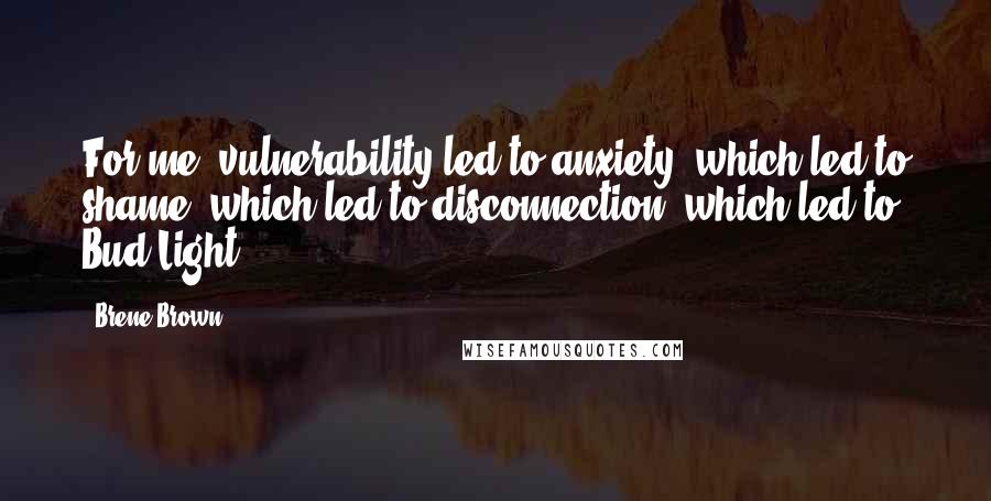 Brene Brown Quotes: For me, vulnerability led to anxiety, which led to shame, which led to disconnection, which led to Bud Light.