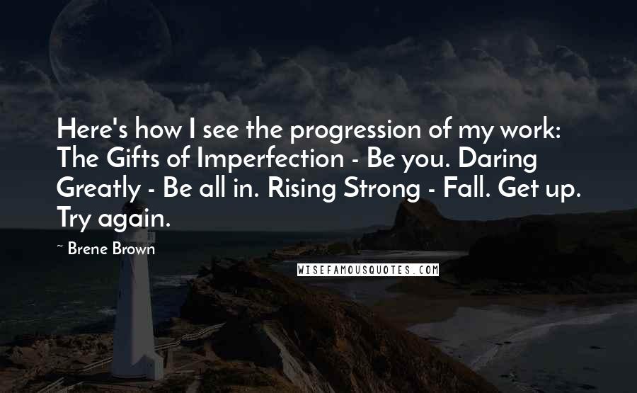 Brene Brown Quotes: Here's how I see the progression of my work: The Gifts of Imperfection - Be you. Daring Greatly - Be all in. Rising Strong - Fall. Get up. Try again.