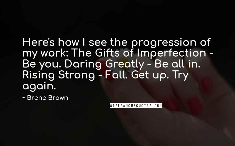 Brene Brown Quotes: Here's how I see the progression of my work: The Gifts of Imperfection - Be you. Daring Greatly - Be all in. Rising Strong - Fall. Get up. Try again.