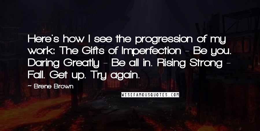 Brene Brown Quotes: Here's how I see the progression of my work: The Gifts of Imperfection - Be you. Daring Greatly - Be all in. Rising Strong - Fall. Get up. Try again.