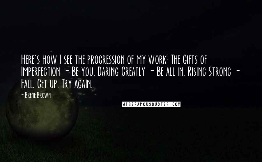 Brene Brown Quotes: Here's how I see the progression of my work: The Gifts of Imperfection - Be you. Daring Greatly - Be all in. Rising Strong - Fall. Get up. Try again.