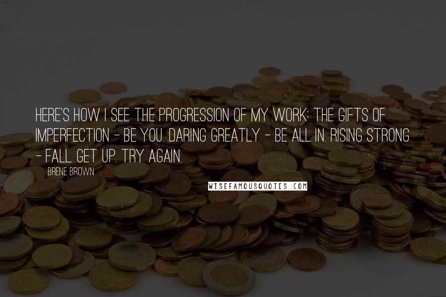 Brene Brown Quotes: Here's how I see the progression of my work: The Gifts of Imperfection - Be you. Daring Greatly - Be all in. Rising Strong - Fall. Get up. Try again.