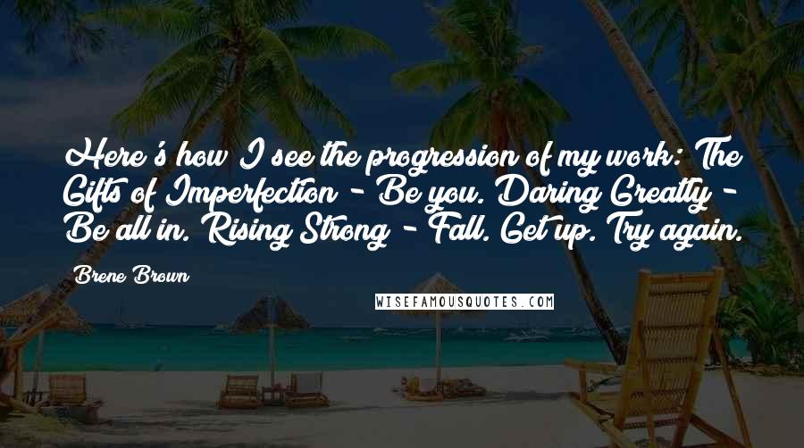 Brene Brown Quotes: Here's how I see the progression of my work: The Gifts of Imperfection - Be you. Daring Greatly - Be all in. Rising Strong - Fall. Get up. Try again.