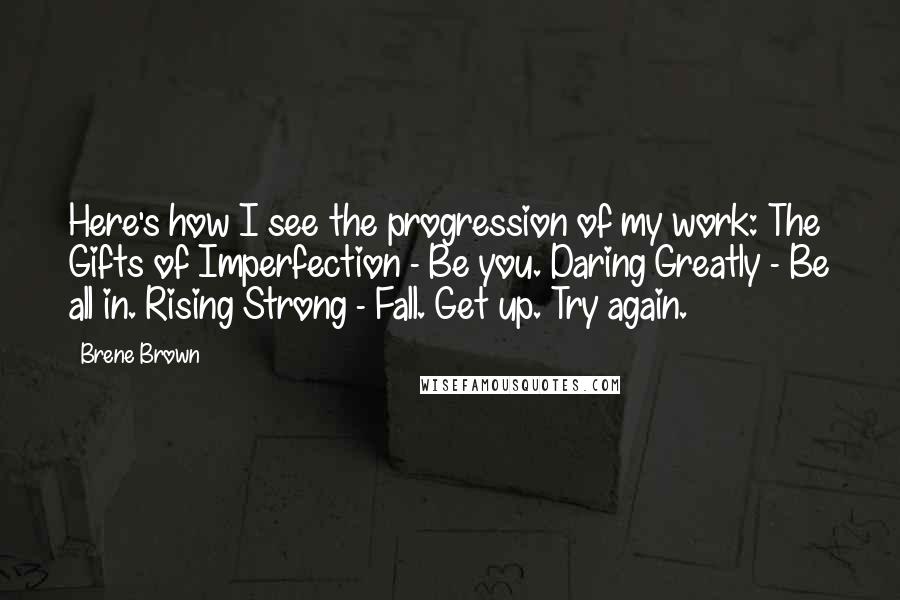 Brene Brown Quotes: Here's how I see the progression of my work: The Gifts of Imperfection - Be you. Daring Greatly - Be all in. Rising Strong - Fall. Get up. Try again.