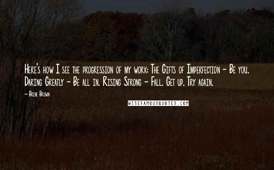 Brene Brown Quotes: Here's how I see the progression of my work: The Gifts of Imperfection - Be you. Daring Greatly - Be all in. Rising Strong - Fall. Get up. Try again.