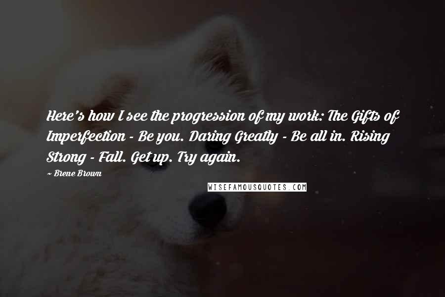 Brene Brown Quotes: Here's how I see the progression of my work: The Gifts of Imperfection - Be you. Daring Greatly - Be all in. Rising Strong - Fall. Get up. Try again.