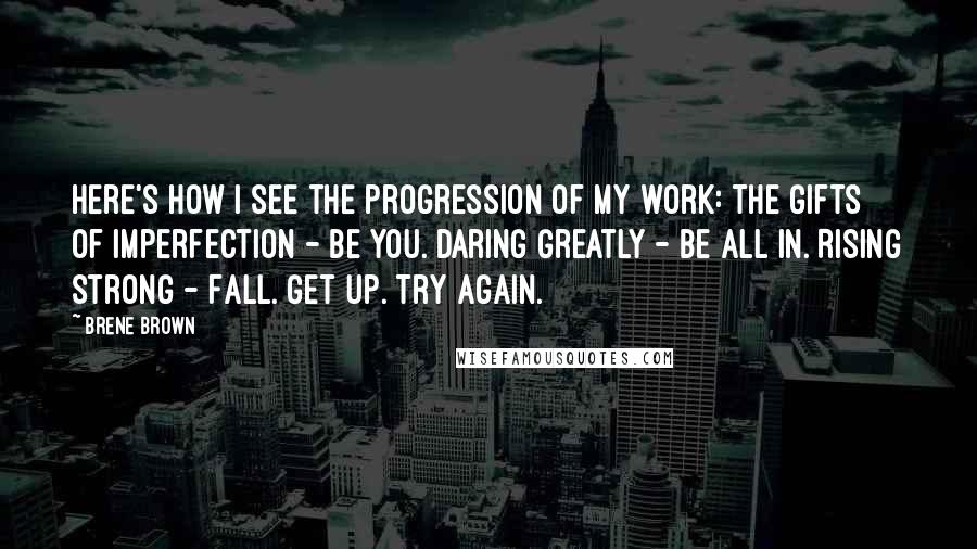 Brene Brown Quotes: Here's how I see the progression of my work: The Gifts of Imperfection - Be you. Daring Greatly - Be all in. Rising Strong - Fall. Get up. Try again.