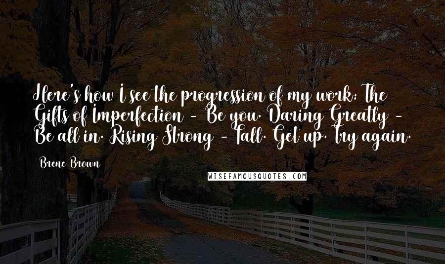 Brene Brown Quotes: Here's how I see the progression of my work: The Gifts of Imperfection - Be you. Daring Greatly - Be all in. Rising Strong - Fall. Get up. Try again.