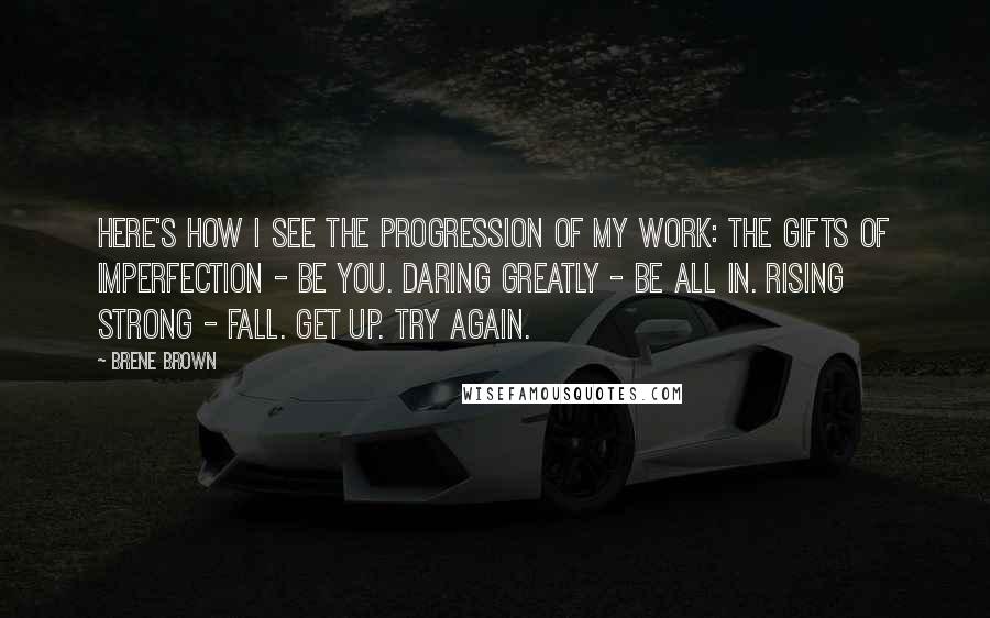 Brene Brown Quotes: Here's how I see the progression of my work: The Gifts of Imperfection - Be you. Daring Greatly - Be all in. Rising Strong - Fall. Get up. Try again.