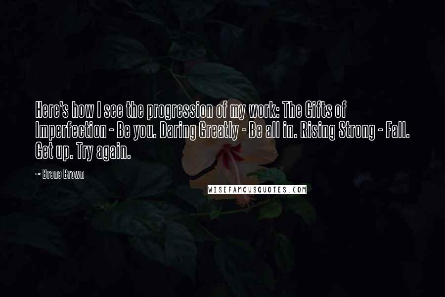 Brene Brown Quotes: Here's how I see the progression of my work: The Gifts of Imperfection - Be you. Daring Greatly - Be all in. Rising Strong - Fall. Get up. Try again.