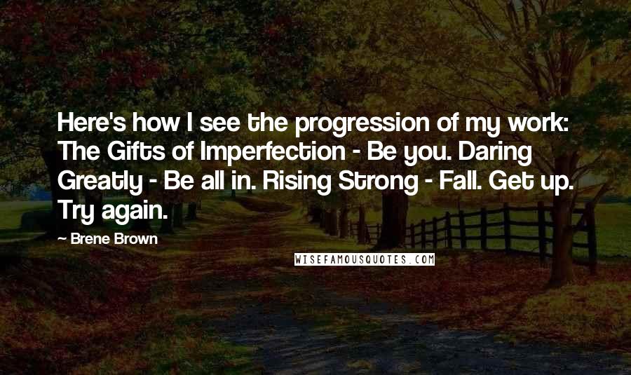 Brene Brown Quotes: Here's how I see the progression of my work: The Gifts of Imperfection - Be you. Daring Greatly - Be all in. Rising Strong - Fall. Get up. Try again.