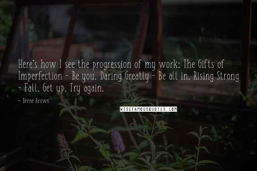 Brene Brown Quotes: Here's how I see the progression of my work: The Gifts of Imperfection - Be you. Daring Greatly - Be all in. Rising Strong - Fall. Get up. Try again.