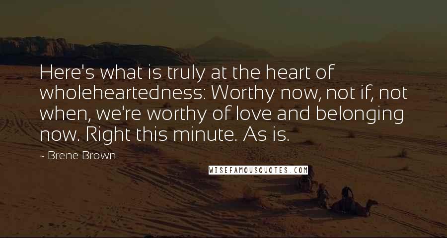 Brene Brown Quotes: Here's what is truly at the heart of wholeheartedness: Worthy now, not if, not when, we're worthy of love and belonging now. Right this minute. As is.