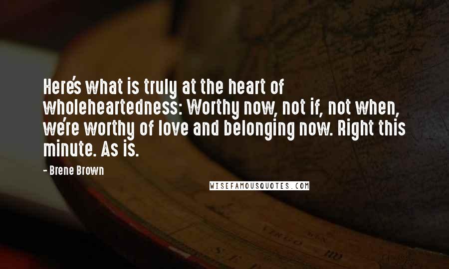 Brene Brown Quotes: Here's what is truly at the heart of wholeheartedness: Worthy now, not if, not when, we're worthy of love and belonging now. Right this minute. As is.