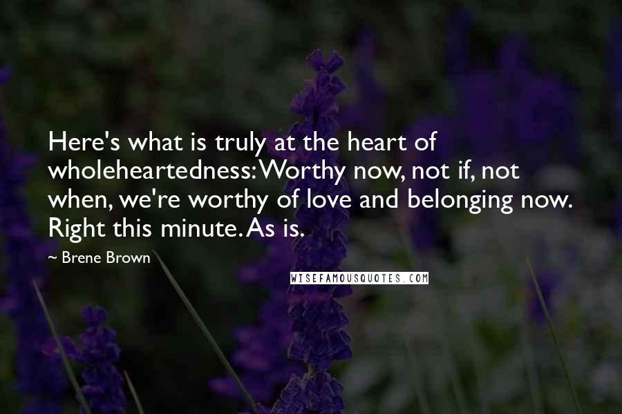 Brene Brown Quotes: Here's what is truly at the heart of wholeheartedness: Worthy now, not if, not when, we're worthy of love and belonging now. Right this minute. As is.