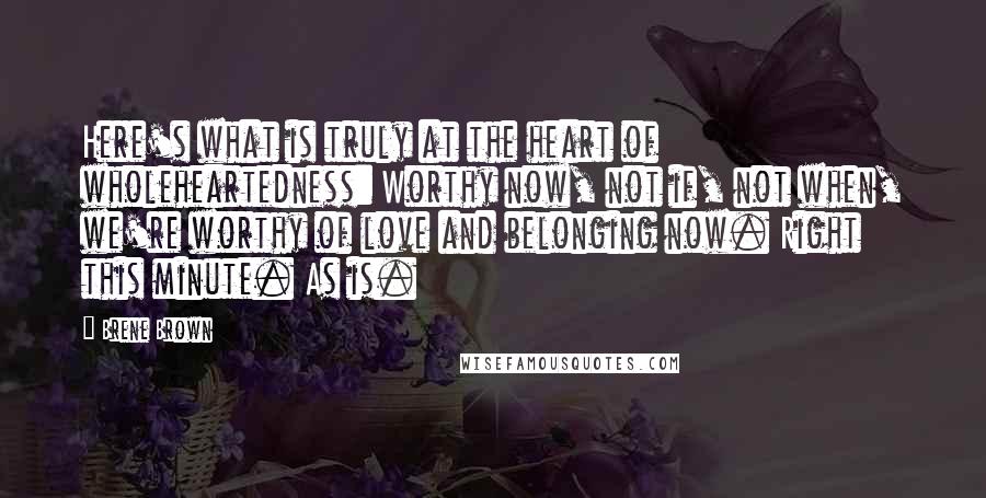 Brene Brown Quotes: Here's what is truly at the heart of wholeheartedness: Worthy now, not if, not when, we're worthy of love and belonging now. Right this minute. As is.