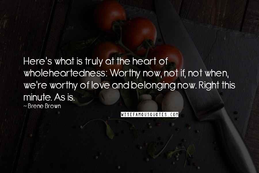 Brene Brown Quotes: Here's what is truly at the heart of wholeheartedness: Worthy now, not if, not when, we're worthy of love and belonging now. Right this minute. As is.