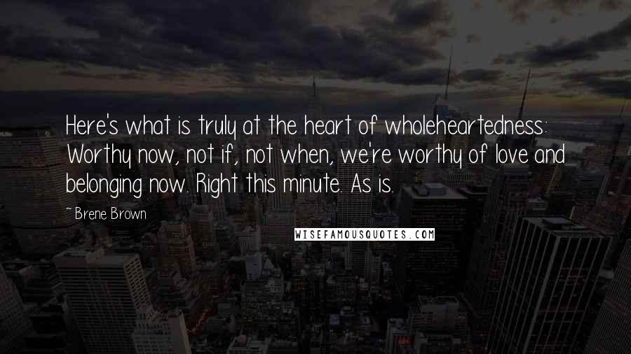 Brene Brown Quotes: Here's what is truly at the heart of wholeheartedness: Worthy now, not if, not when, we're worthy of love and belonging now. Right this minute. As is.