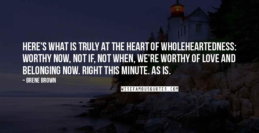 Brene Brown Quotes: Here's what is truly at the heart of wholeheartedness: Worthy now, not if, not when, we're worthy of love and belonging now. Right this minute. As is.