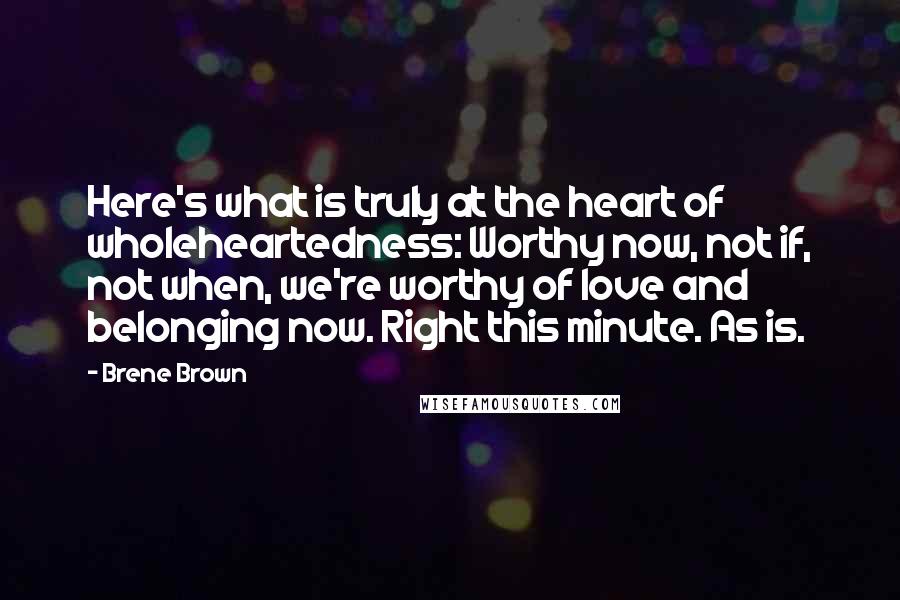 Brene Brown Quotes: Here's what is truly at the heart of wholeheartedness: Worthy now, not if, not when, we're worthy of love and belonging now. Right this minute. As is.