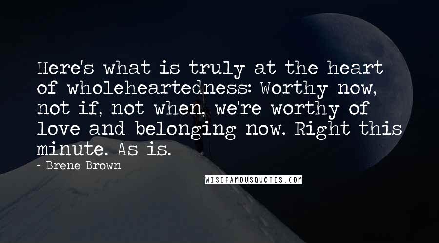 Brene Brown Quotes: Here's what is truly at the heart of wholeheartedness: Worthy now, not if, not when, we're worthy of love and belonging now. Right this minute. As is.