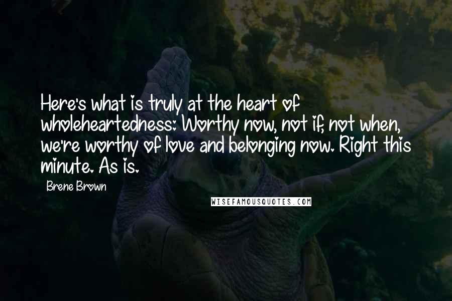 Brene Brown Quotes: Here's what is truly at the heart of wholeheartedness: Worthy now, not if, not when, we're worthy of love and belonging now. Right this minute. As is.