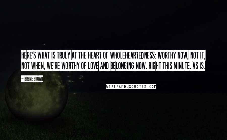 Brene Brown Quotes: Here's what is truly at the heart of wholeheartedness: Worthy now, not if, not when, we're worthy of love and belonging now. Right this minute. As is.