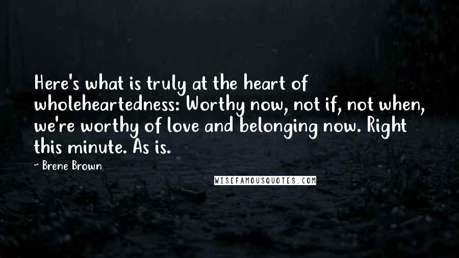 Brene Brown Quotes: Here's what is truly at the heart of wholeheartedness: Worthy now, not if, not when, we're worthy of love and belonging now. Right this minute. As is.
