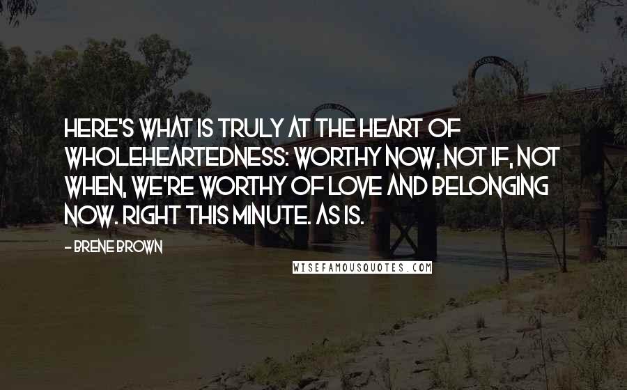 Brene Brown Quotes: Here's what is truly at the heart of wholeheartedness: Worthy now, not if, not when, we're worthy of love and belonging now. Right this minute. As is.