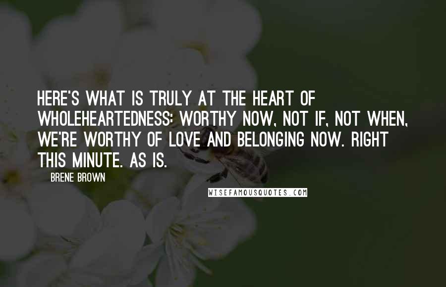 Brene Brown Quotes: Here's what is truly at the heart of wholeheartedness: Worthy now, not if, not when, we're worthy of love and belonging now. Right this minute. As is.