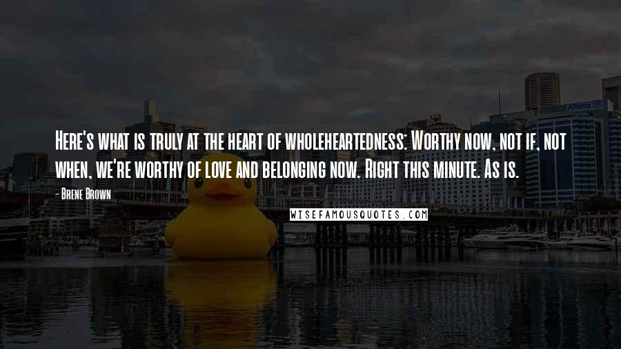 Brene Brown Quotes: Here's what is truly at the heart of wholeheartedness: Worthy now, not if, not when, we're worthy of love and belonging now. Right this minute. As is.