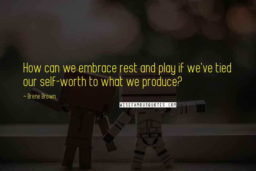 Brene Brown Quotes: How can we embrace rest and play if we've tied our self-worth to what we produce?