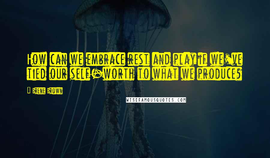 Brene Brown Quotes: How can we embrace rest and play if we've tied our self-worth to what we produce?