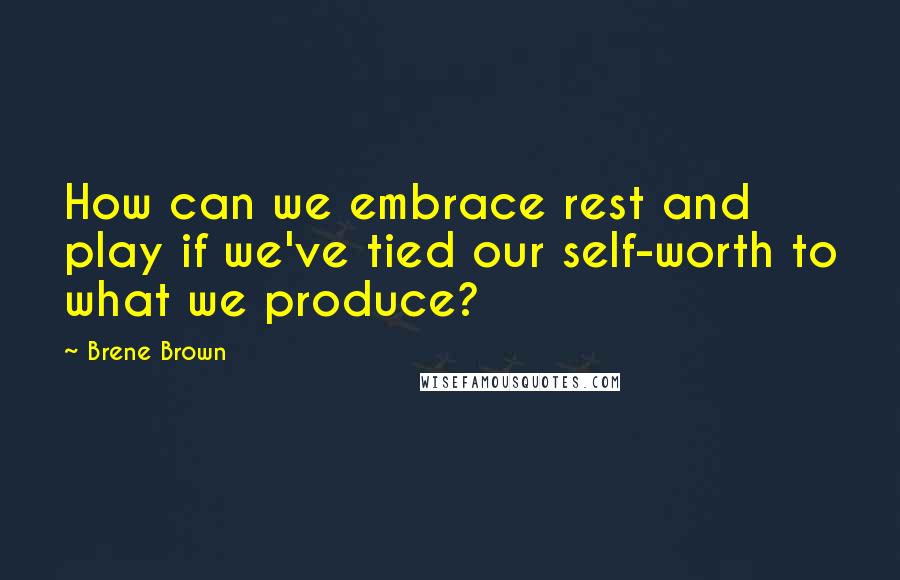 Brene Brown Quotes: How can we embrace rest and play if we've tied our self-worth to what we produce?