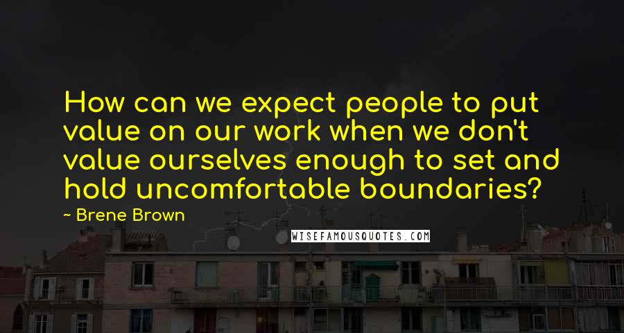 Brene Brown Quotes: How can we expect people to put value on our work when we don't value ourselves enough to set and hold uncomfortable boundaries?