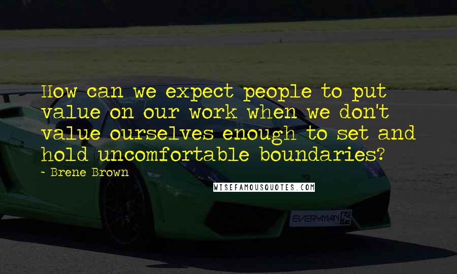 Brene Brown Quotes: How can we expect people to put value on our work when we don't value ourselves enough to set and hold uncomfortable boundaries?