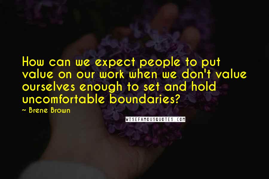 Brene Brown Quotes: How can we expect people to put value on our work when we don't value ourselves enough to set and hold uncomfortable boundaries?
