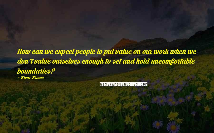 Brene Brown Quotes: How can we expect people to put value on our work when we don't value ourselves enough to set and hold uncomfortable boundaries?