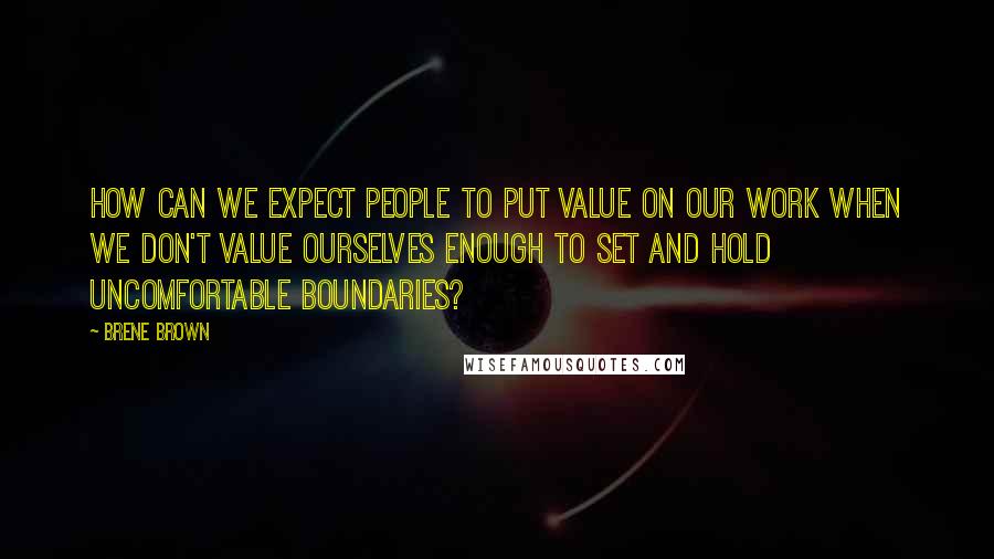 Brene Brown Quotes: How can we expect people to put value on our work when we don't value ourselves enough to set and hold uncomfortable boundaries?