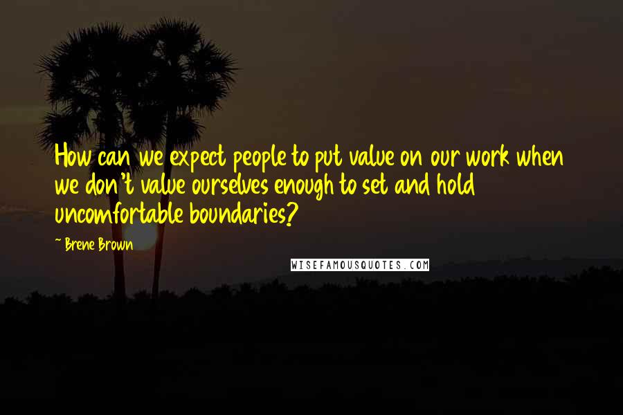 Brene Brown Quotes: How can we expect people to put value on our work when we don't value ourselves enough to set and hold uncomfortable boundaries?