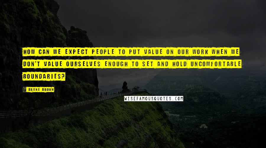 Brene Brown Quotes: How can we expect people to put value on our work when we don't value ourselves enough to set and hold uncomfortable boundaries?