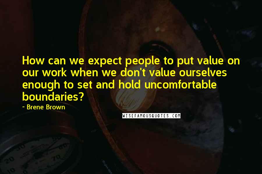 Brene Brown Quotes: How can we expect people to put value on our work when we don't value ourselves enough to set and hold uncomfortable boundaries?